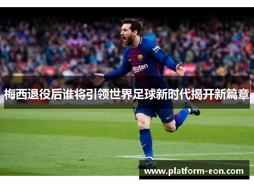 梅西退役后谁将引领世界足球新时代揭开新篇章