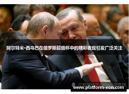 阿尔特米·西乌巴在俄罗斯超级杯中的精彩表现引发广泛关注